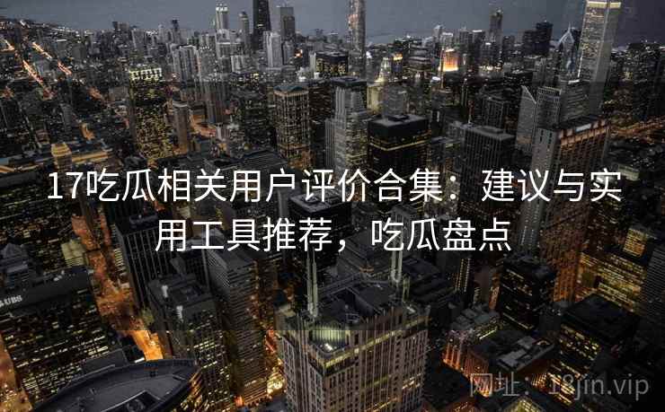 17吃瓜相关用户评价合集：建议与实用工具推荐，吃瓜盘点
