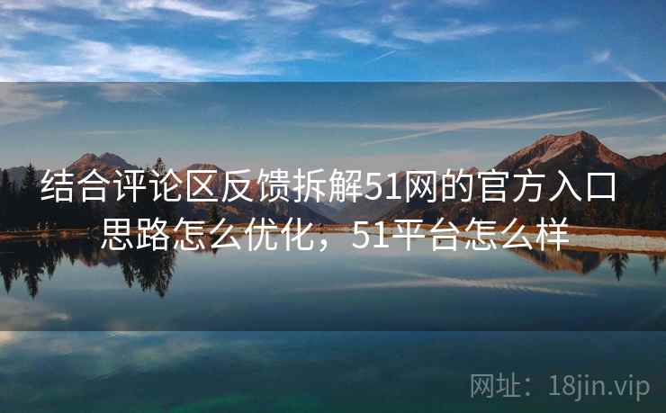 结合评论区反馈拆解51网的官方入口 思路怎么优化，51平台怎么样