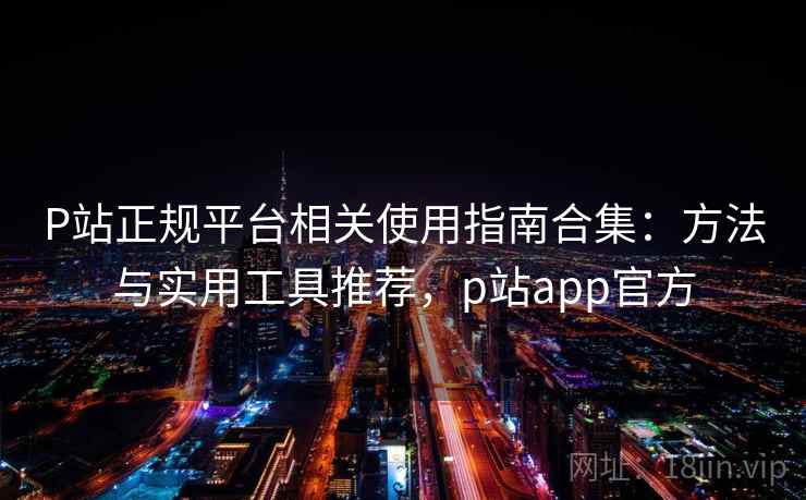 P站正规平台相关使用指南合集：方法与实用工具推荐，p站app官方