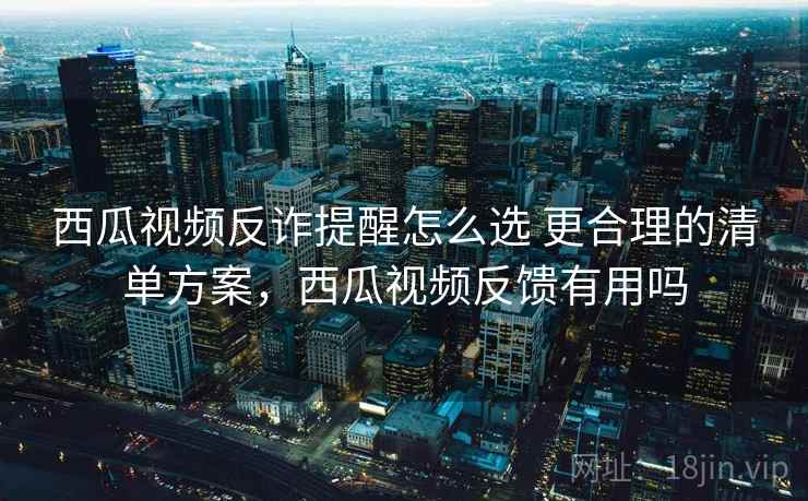 西瓜视频反诈提醒怎么选 更合理的清单方案，西瓜视频反馈有用吗