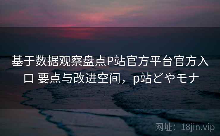 基于数据观察盘点P站官方平台官方入口 要点与改进空间，p站どやモナ