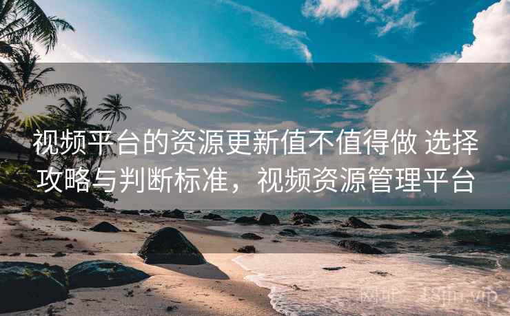 视频平台的资源更新值不值得做 选择攻略与判断标准，视频资源管理平台