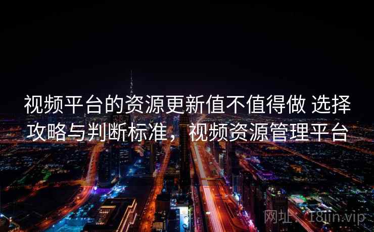 视频平台的资源更新值不值得做 选择攻略与判断标准，视频资源管理平台