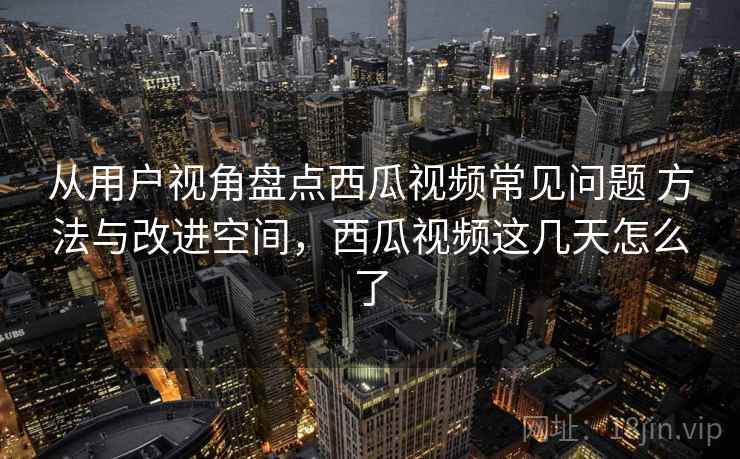 从用户视角盘点西瓜视频常见问题 方法与改进空间，西瓜视频这几天怎么了