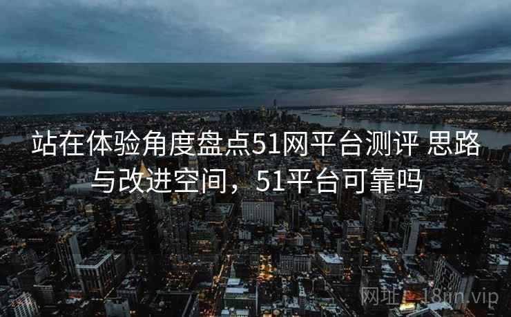 站在体验角度盘点51网平台测评 思路与改进空间，51平台可靠吗