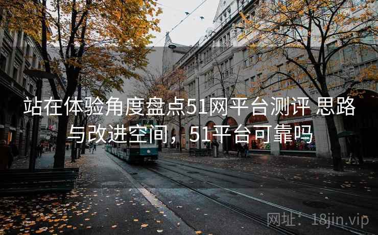 站在体验角度盘点51网平台测评 思路与改进空间，51平台可靠吗
