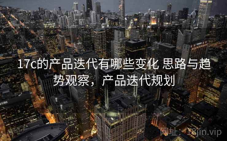 17c的产品迭代有哪些变化 思路与趋势观察，产品迭代规划