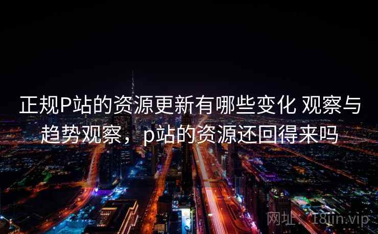 正规P站的资源更新有哪些变化 观察与趋势观察,p站的资源还回得来吗 正规P站的资源更新有哪些变化 观察与趋势观察,p站的资源还回得来吗