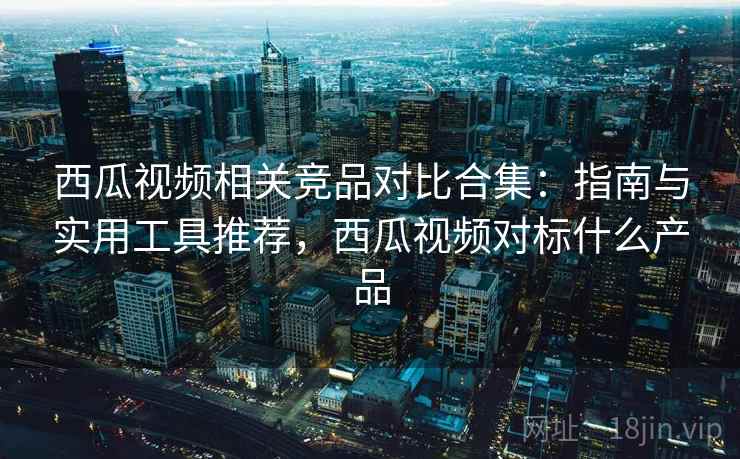 西瓜视频相关竞品对比合集：指南与实用工具推荐，西瓜视频对标什么产品