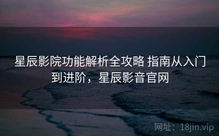 星辰影院功能解析全攻略 指南从入门到进阶,星辰影音官网 星辰影院功能解析全攻略 指南从入门到进阶,星辰影音官网