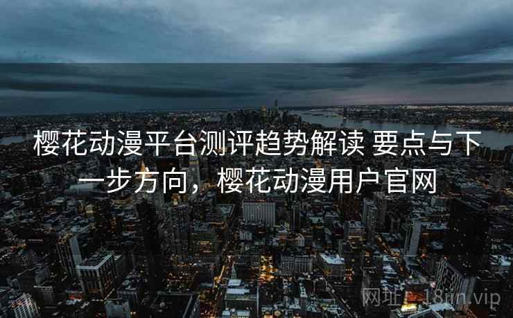 樱花动漫平台测评趋势解读 要点与下一步方向，樱花动漫用户官网