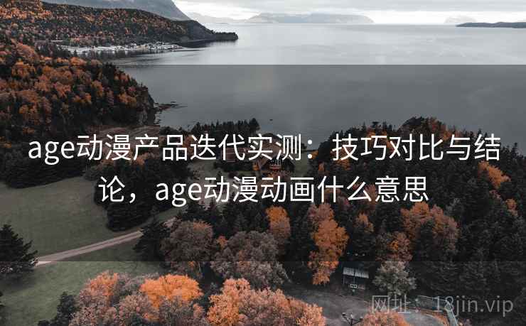 age动漫产品迭代实测：技巧对比与结论，age动漫动画什么意思