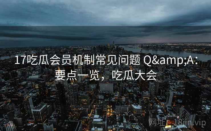 17吃瓜会员机制常见问题 Q&A：要点一览，吃瓜大会