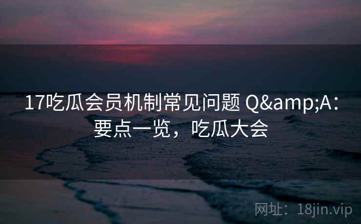 17吃瓜会员机制常见问题 Q&A：要点一览，吃瓜大会