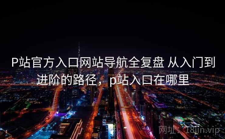 P站官方入口网站导航全复盘 从入门到进阶的路径，p站入口在哪里