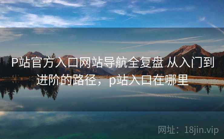 P站官方入口网站导航全复盘 从入门到进阶的路径，p站入口在哪里
