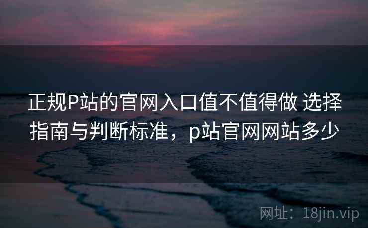 正规P站的官网入口值不值得做 选择指南与判断标准，p站官网网站多少