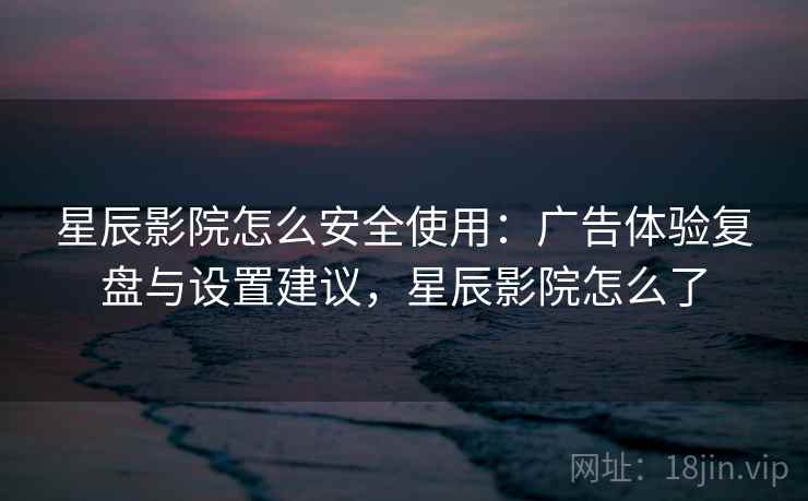 星辰影院怎么安全使用：广告体验复盘与设置建议，星辰影院怎么了
