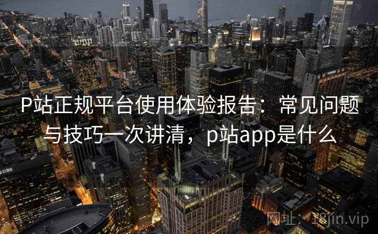 P站正规平台使用体验报告：常见问题与技巧一次讲清，p站app是什么