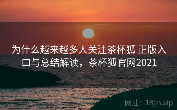 为什么越来越多人关注茶杯狐 正版入口与总结解读，茶杯狐官网2021