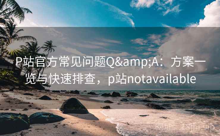 P站官方常见问题Q&A：方案一览与快速排查，p站notavailable
