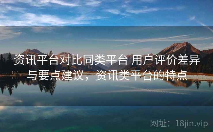 资讯平台对比同类平台 用户评价差异与要点建议，资讯类平台的特点