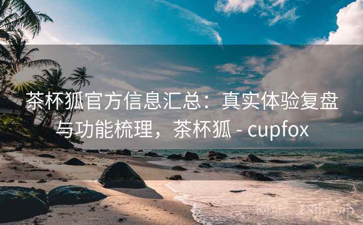 茶杯狐官方信息汇总:真实体验复盘与功能梳理,茶杯狐 - cupfox 茶杯狐官方信息汇总:真实体验复盘与功能梳理,茶杯狐 - cupfox