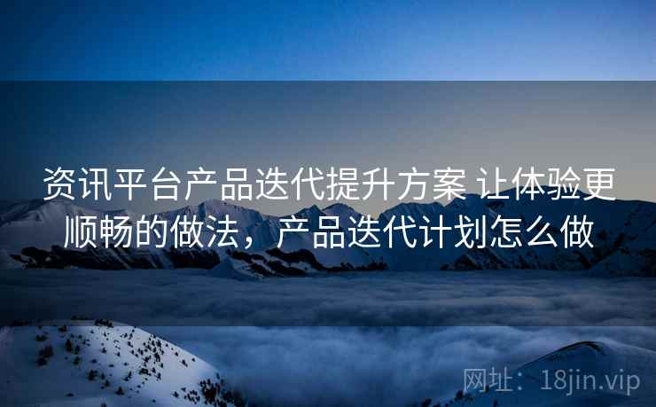 资讯平台产品迭代提升方案 让体验更顺畅的做法,产品迭代计划怎么做 资讯平台产品迭代提升方案 让体验更顺畅的做法,产品迭代计划怎么做