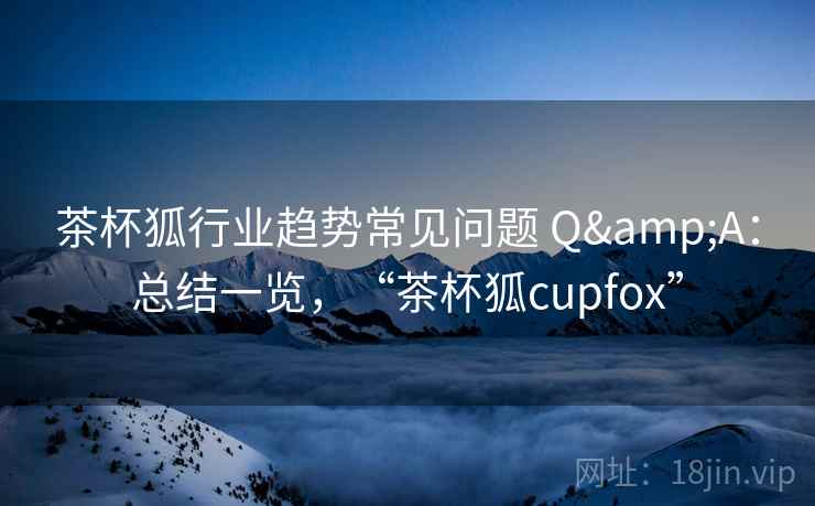 茶杯狐行业趋势常见问题 Q&A：总结一览，“茶杯狐cupfox”