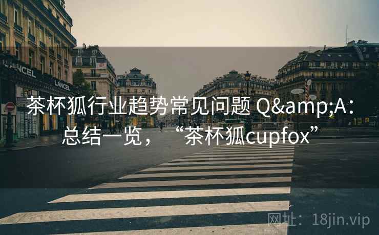 茶杯狐行业趋势常见问题 Q&A:总结一览,“茶杯狐cupfox” 茶杯狐行业趋势常见问题 Q&A:总结一览,“茶杯狐cupfox”