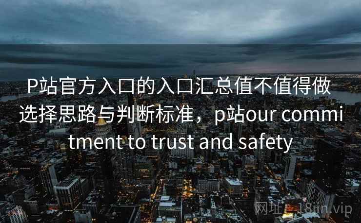 P站官方入口的入口汇总值不值得做 选择思路与判断标准，p站our commitment to trust and safety