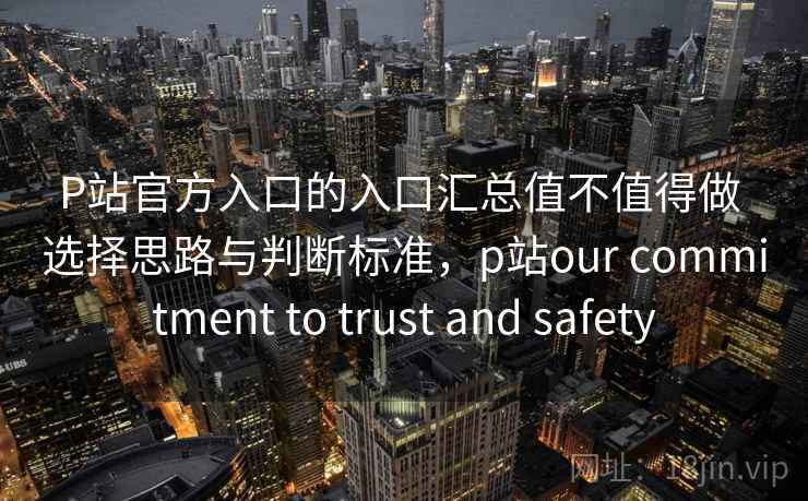 P站官方入口的入口汇总值不值得做 选择思路与判断标准，p站our commitment to trust and safety