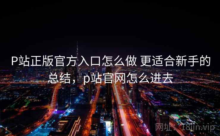 P站正版官方入口怎么做 更适合新手的总结，p站官网怎么进去
