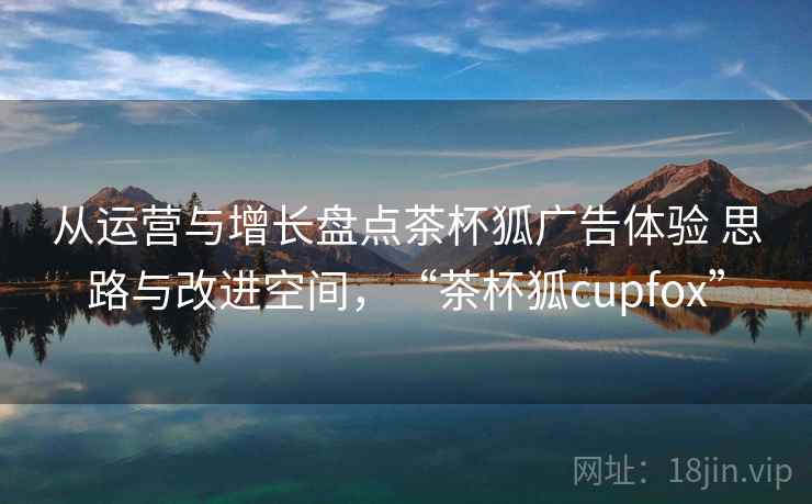 从运营与增长盘点茶杯狐广告体验 思路与改进空间，“茶杯狐cupfox”