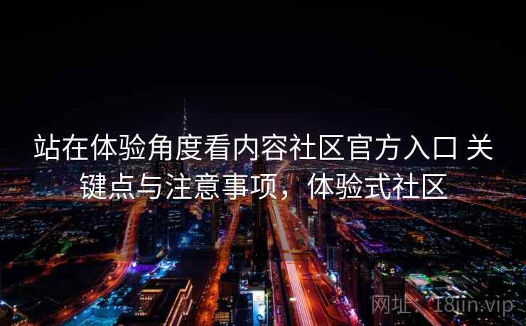 站在体验角度看内容社区官方入口 关键点与注意事项，体验式社区