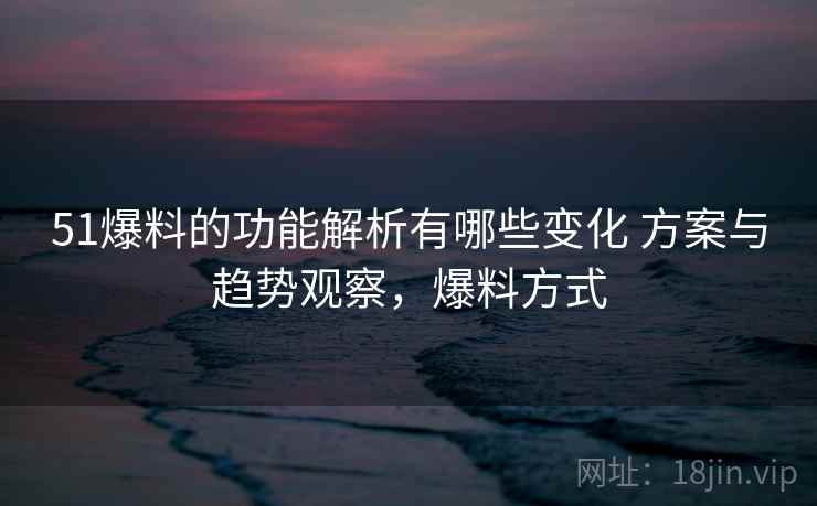51爆料的功能解析有哪些变化 方案与趋势观察，爆料方式