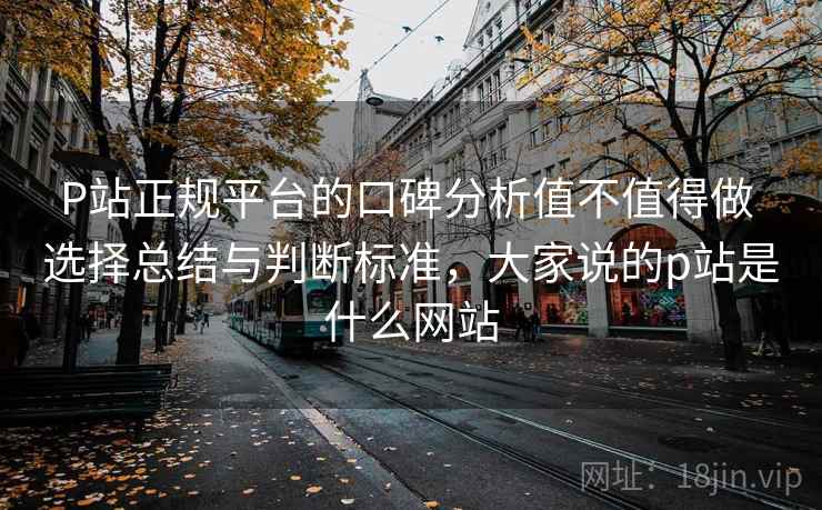 P站正规平台的口碑分析值不值得做 选择总结与判断标准，大家说的p站是什么网站