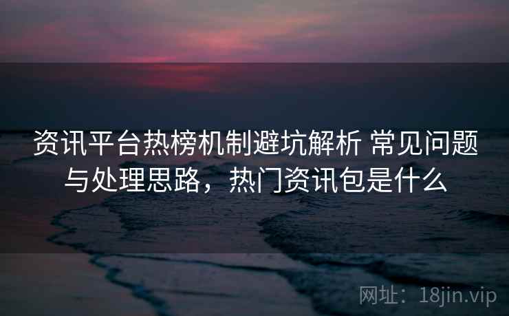 资讯平台热榜机制避坑解析 常见问题与处理思路，热门资讯包是什么