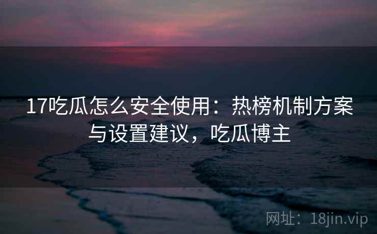 17吃瓜怎么安全使用：热榜机制方案与设置建议，吃瓜博主