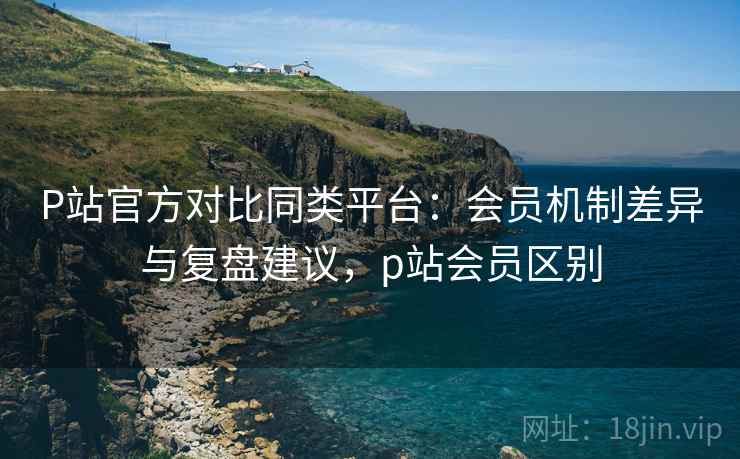 P站官方对比同类平台：会员机制差异与复盘建议，p站会员区别