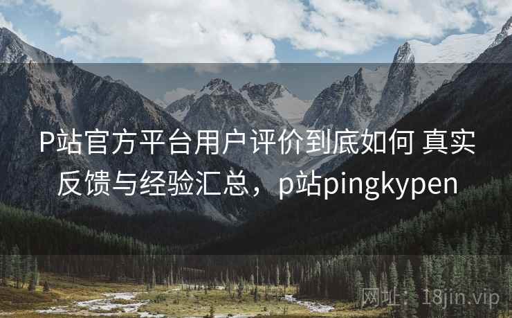 P站官方平台用户评价到底如何 真实反馈与经验汇总，p站pingkypen