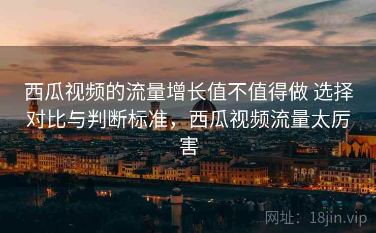 西瓜视频的流量增长值不值得做 选择对比与判断标准，西瓜视频流量太厉害