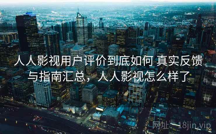 人人影视用户评价到底如何 真实反馈与指南汇总，人人影视怎么样了