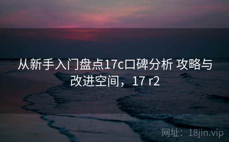 从新手入门盘点17c口碑分析 攻略与改进空间,17 r2 从新手入门盘点17c口碑分析 攻略与改进空间,17 r2