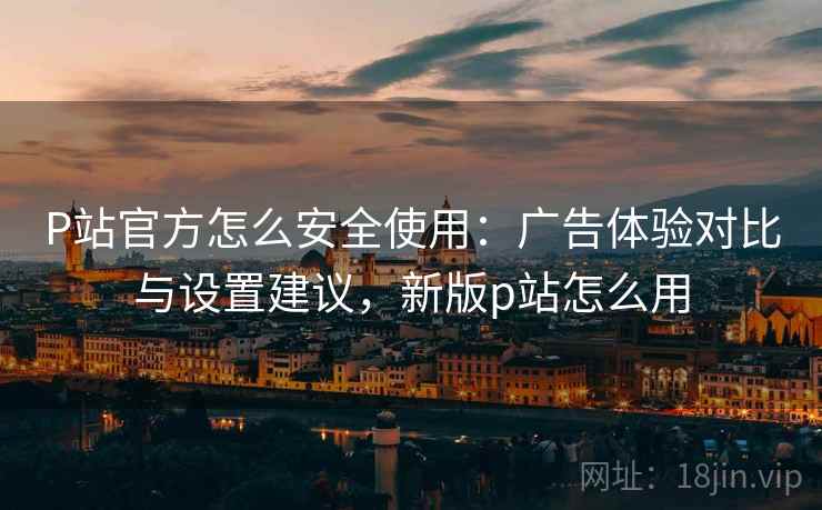 P站官方怎么安全使用:广告体验对比与设置建议,新版p站怎么用 P站官方怎么安全使用:广告体验对比与设置建议,新版p站怎么用