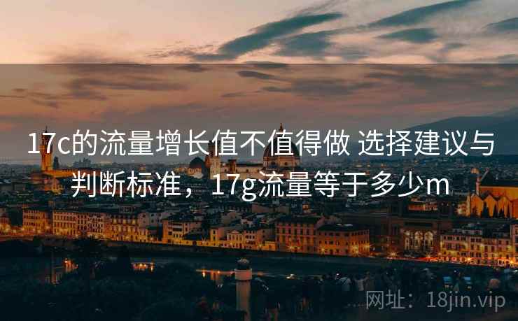 17c的流量增长值不值得做 选择建议与判断标准，17g流量等于多少m