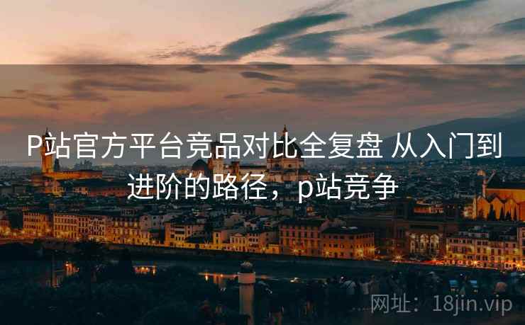P站官方平台竞品对比全复盘 从入门到进阶的路径,p站竞争 P站官方平台竞品对比全复盘 从入门到进阶的路径,p站竞争