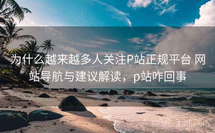 为什么越来越多人关注P站正规平台 网站导航与建议解读,p站咋回事 为什么越来越多人关注P站正规平台 网站导航与建议解读,p站咋回事