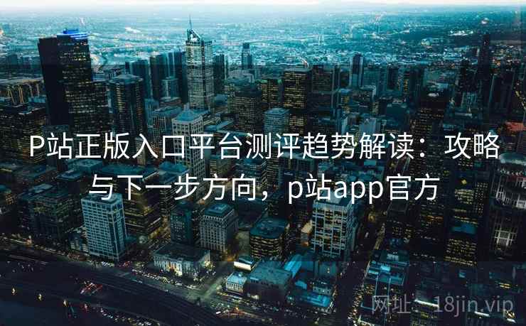 P站正版入口平台测评趋势解读：攻略与下一步方向，p站app官方