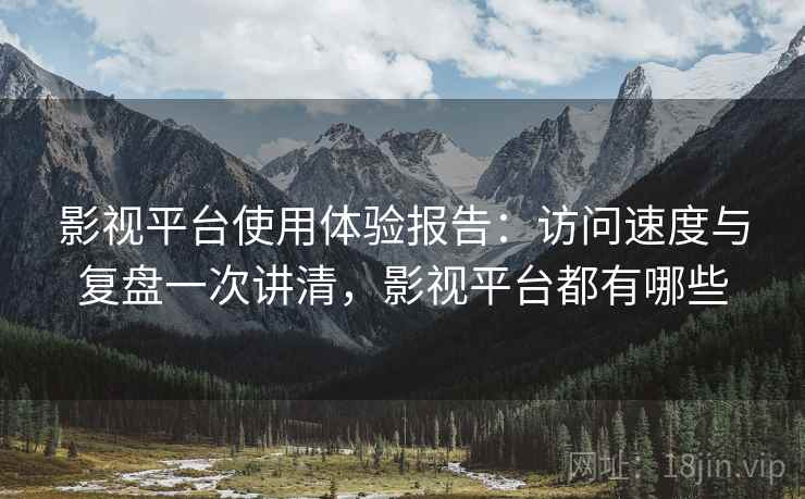 影视平台使用体验报告：访问速度与复盘一次讲清，影视平台都有哪些